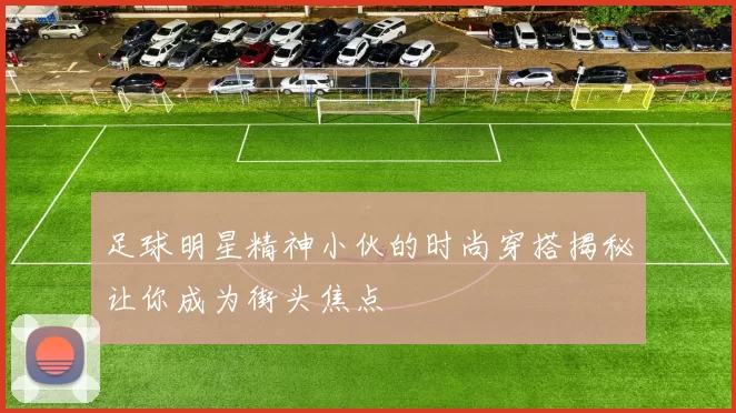 足球明星精神小伙的时尚穿搭揭秘让你成为街头焦点