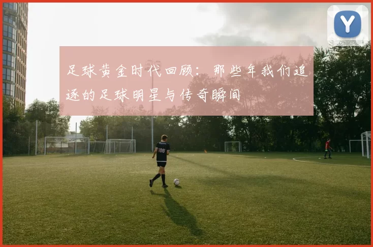 足球黄金时代回顾：那些年我们追逐的足球明星与传奇瞬间