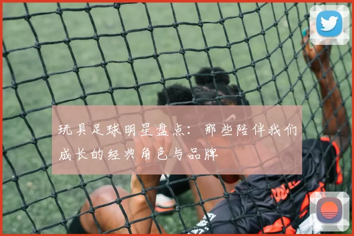 玩具足球明星盘点：那些陪伴我们成长的经典角色与品牌