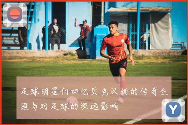 足球明星们回忆贝克汉姆的传奇生涯与对足球的深远影响