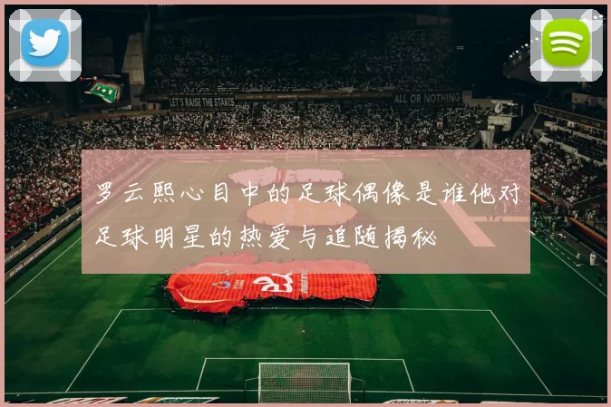 罗云熙心目中的足球偶像是谁他对足球明星的热爱与追随揭秘