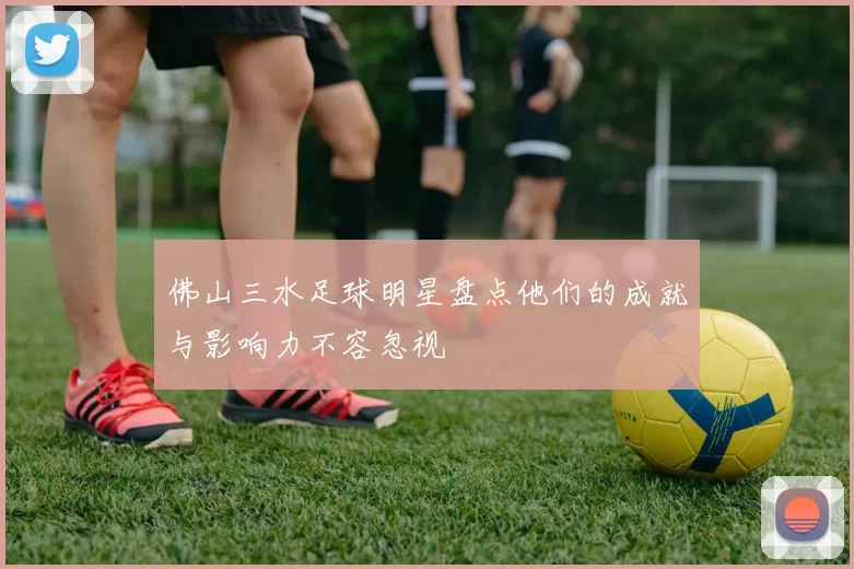 佛山三水足球明星盘点他们的成就与影响力不容忽视