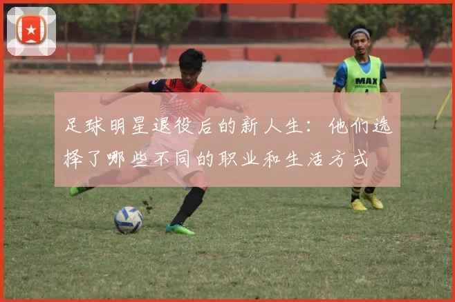 足球明星退役后的新人生：他们选择了哪些不同的职业和生活方式