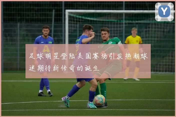 足球明星登陆美国赛场引发热潮球迷期待新传奇的诞生