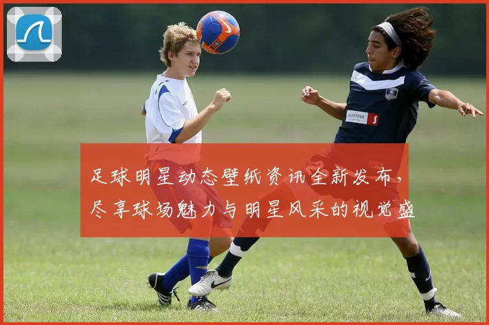 足球明星动态壁纸资讯全新发布，尽享球场魅力与明星风采的视觉盛宴