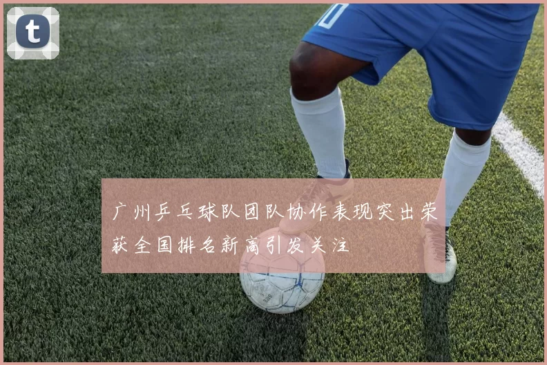 广州乒乓球队团队协作表现突出荣获全国排名新高引发关注