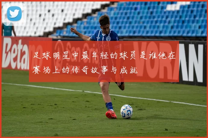 足球明星中最年轻的球员是谁他在赛场上的传奇故事与成就
