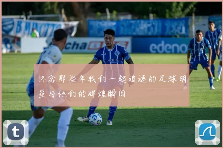 怀念那些年我们一起追逐的足球明星与他们的辉煌瞬间