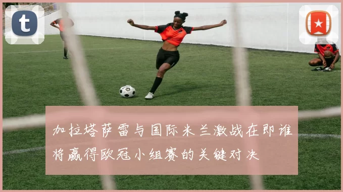加拉塔萨雷与国际米兰激战在即谁将赢得欧冠小组赛的关键对决
