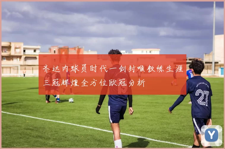 齐达内球员时代一剑封喉教练生涯三冠辉煌全方位欧冠分析