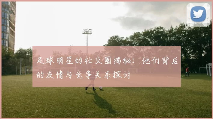 足球明星的社交圈揭秘：他们背后的友情与竞争关系探讨