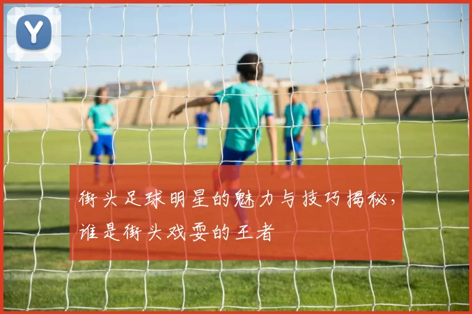 街头足球明星的魅力与技巧揭秘，谁是街头戏耍的王者