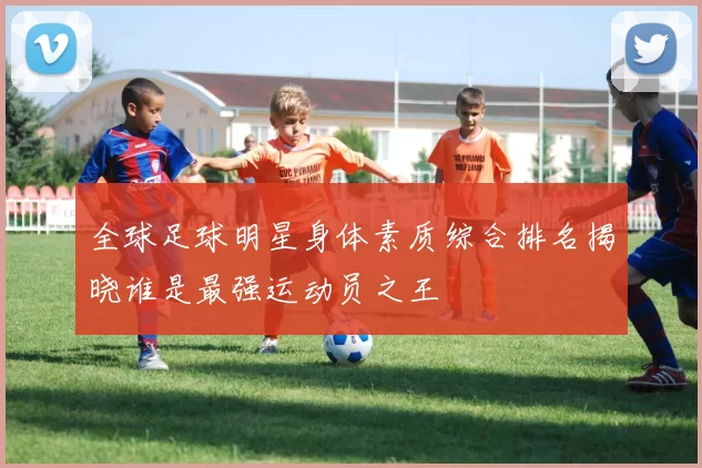 全球足球明星身体素质综合排名揭晓谁是最强运动员之王