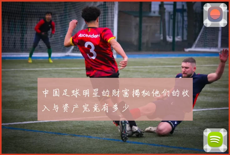 中国足球明星的财富揭秘他们的收入与资产究竟有多少