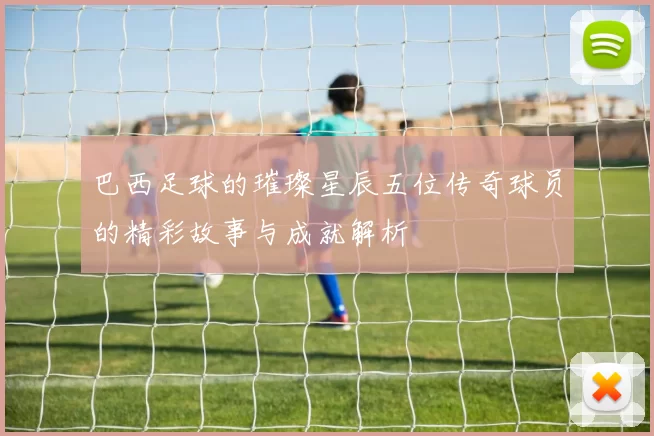 巴西足球的璀璨星辰五位传奇球员的精彩故事与成就解析