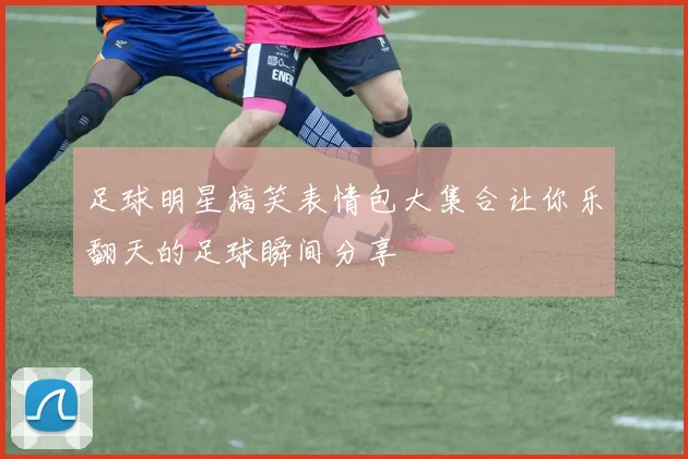 足球明星搞笑表情包大集合让你乐翻天的足球瞬间分享
