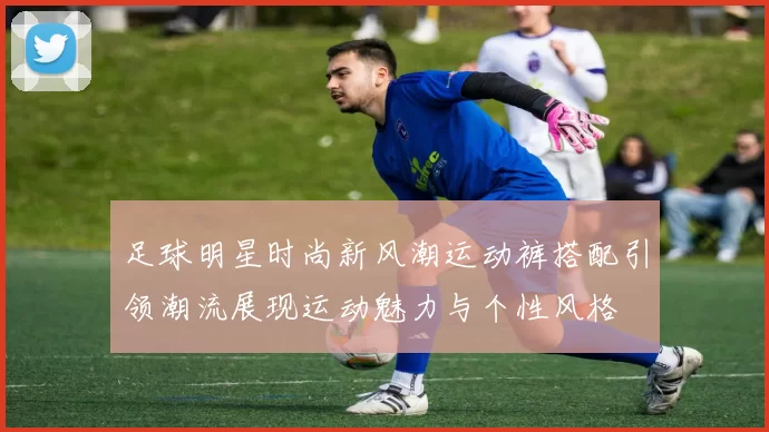 足球明星时尚新风潮运动裤搭配引领潮流展现运动魅力与个性风格
