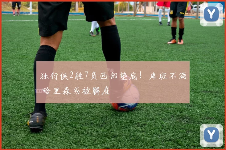 独行侠2胜7负西部垫底！库班不满 哈里森或被解雇