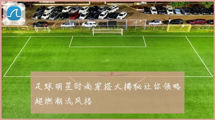 足球明星时尚穿搭大揭秘让你领略超燃潮流风格