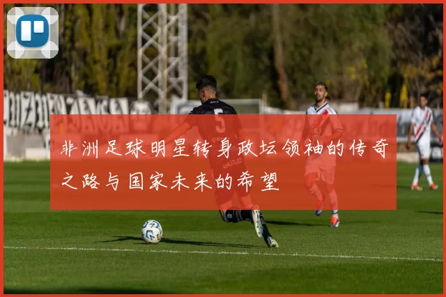 非洲足球明星转身政坛领袖的传奇之路与国家未来的希望