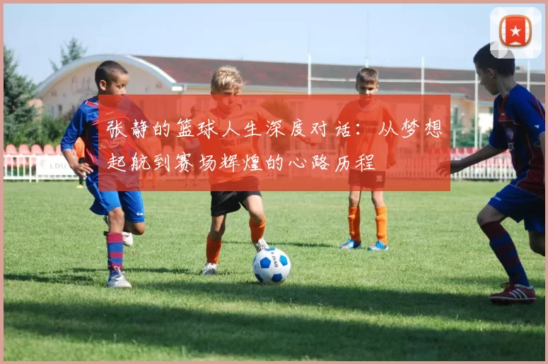 张静的篮球人生深度对话：从梦想起航到赛场辉煌的心路历程