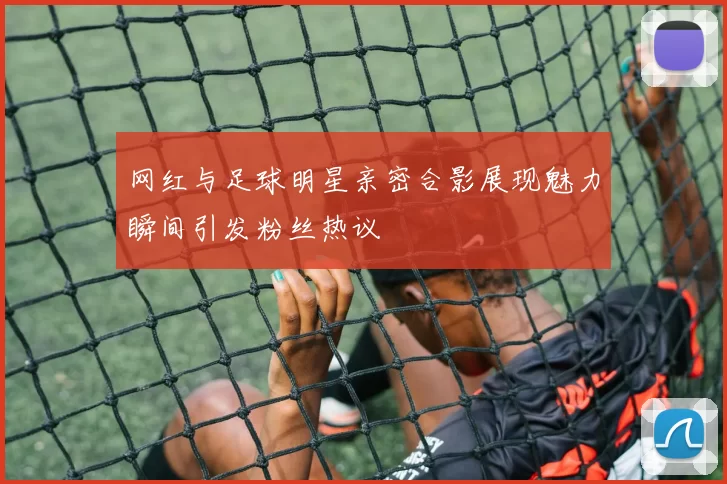 网红与足球明星亲密合影展现魅力瞬间引发粉丝热议