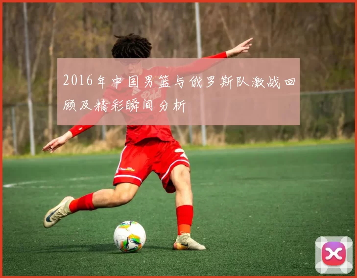 2016年中国男篮与俄罗斯队激战回顾及精彩瞬间分析