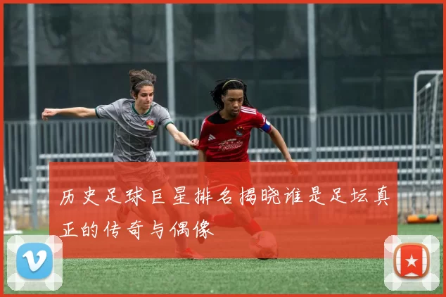 历史足球巨星排名揭晓谁是足坛真正的传奇与偶像