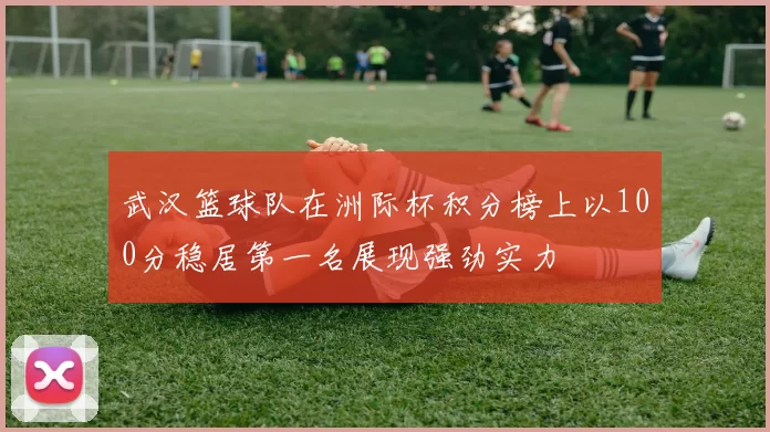 武汉篮球队在洲际杯积分榜上以100分稳居第一名展现强劲实力