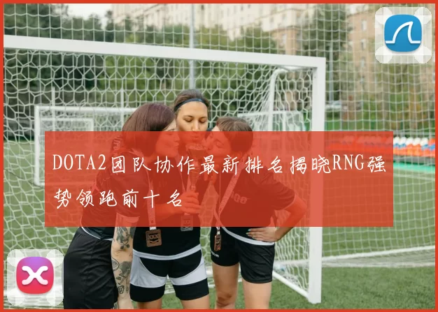 DOTA2团队协作最新排名揭晓RNG强势领跑前十名
