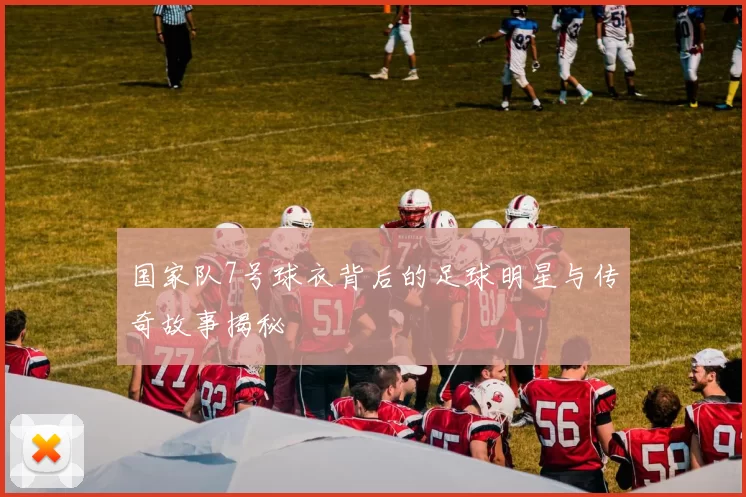 国家队7号球衣背后的足球明星与传奇故事揭秘