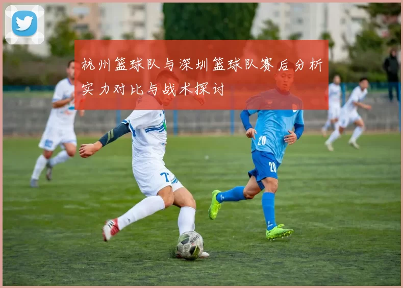 杭州篮球队与深圳篮球队赛后分析实力对比与战术探讨