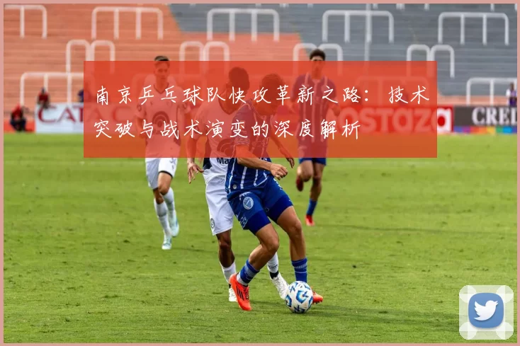 南京乒乓球队快攻革新之路：技术突破与战术演变的深度解析