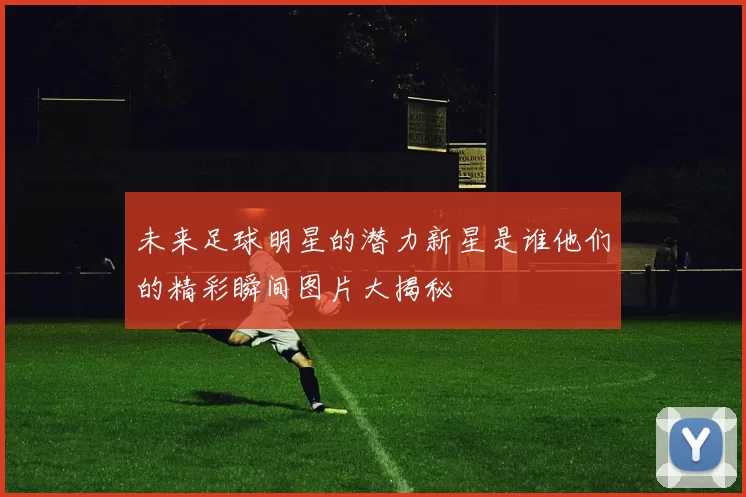 未来足球明星的潜力新星是谁他们的精彩瞬间图片大揭秘