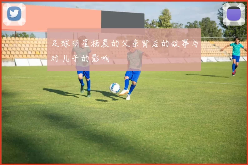 足球明星杨晨的父亲背后的故事与对儿子的影响