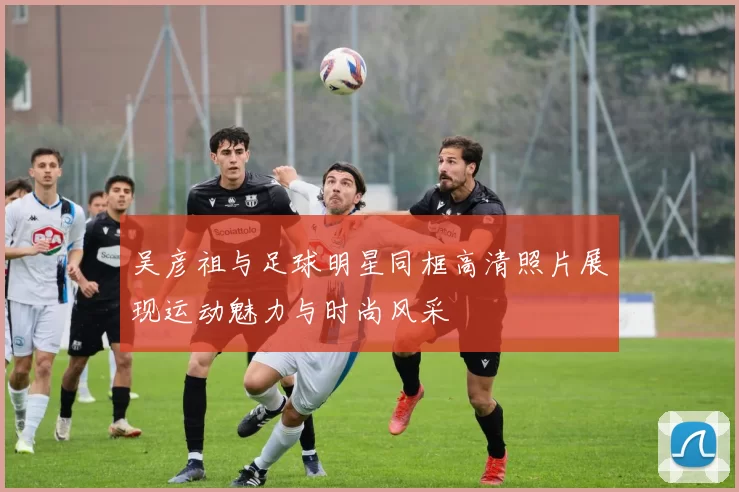 吴彦祖与足球明星同框高清照片展现运动魅力与时尚风采