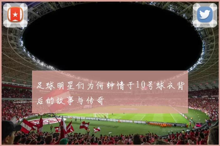 足球明星们为何钟情于10号球衣背后的故事与传奇