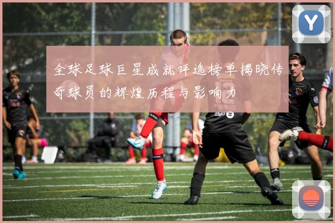 全球足球巨星成就评选榜单揭晓传奇球员的辉煌历程与影响力