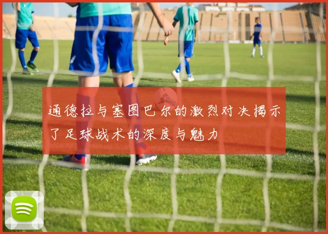通德拉与塞图巴尔的激烈对决揭示了足球战术的深度与魅力