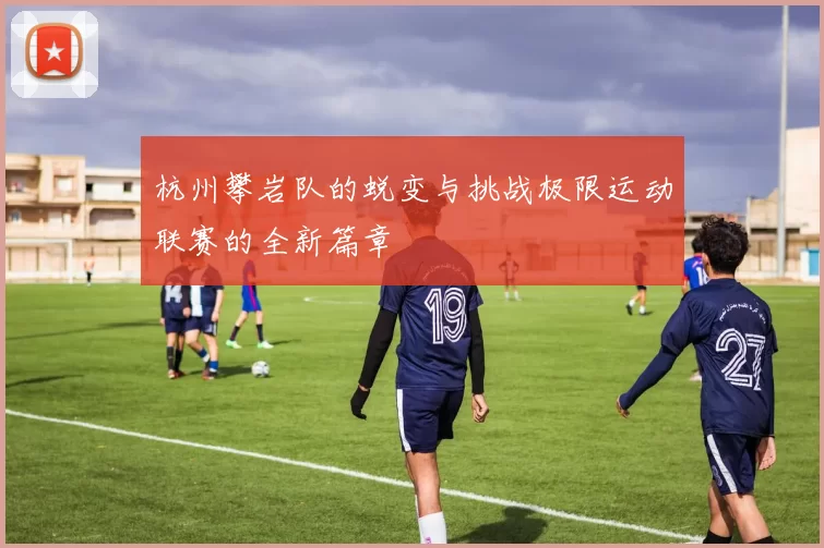 杭州攀岩队的蜕变与挑战极限运动联赛的全新篇章