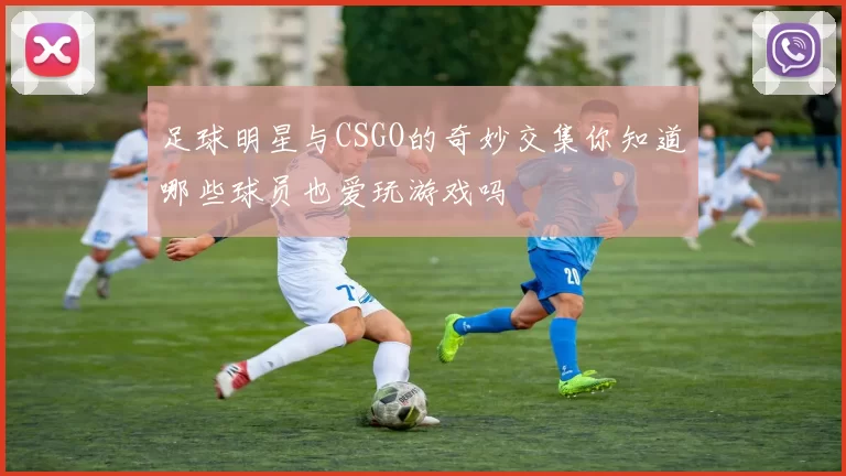 足球明星与CSGO的奇妙交集你知道哪些球员也爱玩游戏吗
