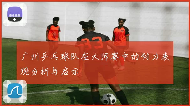 广州乒乓球队在大师赛中的耐力表现分析与启示