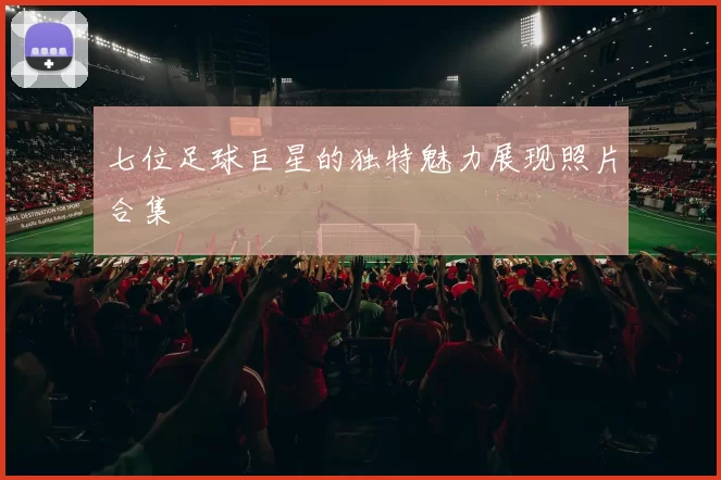 七位足球巨星的独特魅力展现照片合集