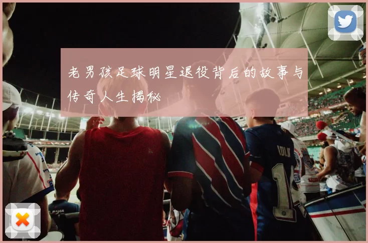 老男孩足球明星退役背后的故事与传奇人生揭秘