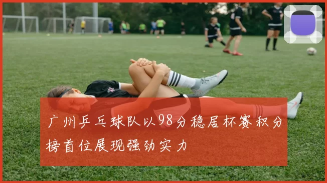 广州乒乓球队以98分稳居杯赛积分榜首位展现强劲实力