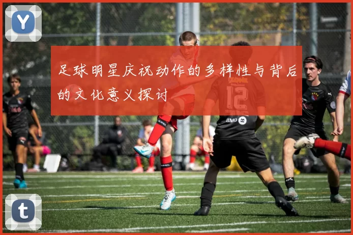 足球明星庆祝动作的多样性与背后的文化意义探讨