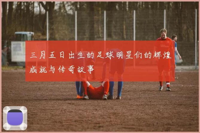 三月五日出生的足球明星们的辉煌成就与传奇故事