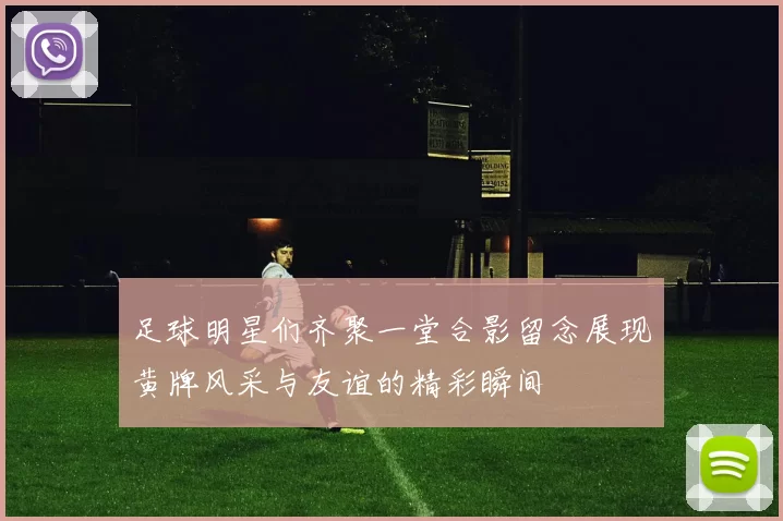 足球明星们齐聚一堂合影留念展现黄牌风采与友谊的精彩瞬间