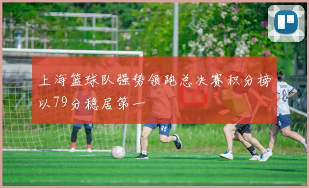 上海篮球队强势领跑总决赛积分榜以79分稳居第一
