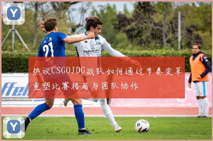 热议CSGOJDG战队如何通过节奏变革重塑比赛格局与团队协作